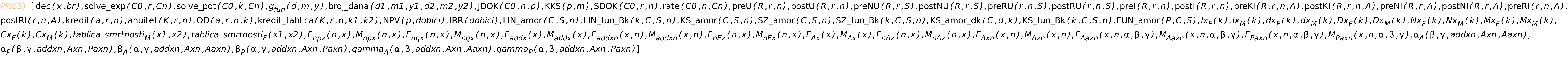 (%o3)	[dec(x,br),solve_exp(C0,r,Cn),solve_pot(C0,k,Cn),g_fun(d,m,y),broj_dana(d1,m1,y1,d2,m2,y2),JDOK(C0,n,p),KKS(p,m),SDOK(C0,r,n),rate(C0,n,Cn),preU(R,r,n),postU(R,r,n),preNU(R,r,S),postNU(R,r,S),preRU(r,n,S),postRU(r,n,S),preI(R,r,n),postI(R,r,n),preKI(R,r,n,A),postKI(R,r,n,A),preNI(R,r,A),postNI(R,r,A),preRI(r,n,A),postRI(r,n,A),kredit(a,r,n),anuitet(K,r,n),OD(a,r,n,k),kredit_tablica(K,r,n,k1,k2),NPV(p,dobici),IRR(dobici),LIN_amor(C,S,n),KS_amor(C,S,n),SZ_amor(C,S,n),KS_amor_dk(C,d,k),FUN_amor(P,C,S),lx_F(k),lx_M(k),dx_F(k),dx_M(k),Dx_F(k),Dx_M(k),Nx_F(k),Nx_M(k),Mx_F(k),Mx_M(k),Cx_F(k),Cx_M(k),F_npx(n,x),M_npx(n,x),F_nqx(n,x),M_nqx(n,x),F_addx(x),M_addx(x),F_addxn(x,n),M_addxn(x,n),F_nEx(n,x),M_nEx(n,x),F_Ax(x),M_Ax(x),F_nAx(n,x),M_nAx(n,x),F_Axn(x,n),M_Axn(x,n),F_Aaxn(x,n,alpha,beta,gamma),M_Aaxn(x,n,alpha,beta,gamma),F_Paxn(x,n,alpha,beta,gamma),M_Paxn(x,n,alpha,beta,gamma),alpha_A(beta,gamma,addxn,Axn,Aaxn),alpha_P(beta,gamma,addxn,Axn,Paxn),beta_A(alpha,gamma,addxn,Axn,Aaxn),beta_P(alpha,gamma,addxn,Axn,Paxn),gamma_A(alpha,beta,addxn,Axn,Aaxn),gamma_P(alpha,beta,addxn,Axn,Paxn)]