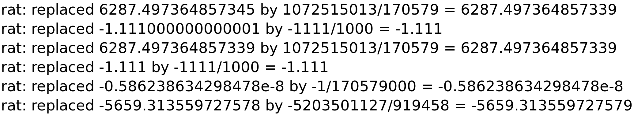 rat: replaced 6287.497364857345 by 1072515013/170579 = 6287.497364857339<BR>
rat: replaced -1.111000000000001 by -1111/1000 = -1.111<BR>
rat: replaced 6287.497364857339 by 1072515013/170579 = 6287.497364857339<BR>
rat: replaced -1.111 by -1111/1000 = -1.111<BR>
rat: replaced -0.586238634298478e-8 by -1/170579000 = -0.586238634298478e-8<BR>
rat: replaced -5659.313559727578 by -5203501127/919458 = -5659.313559727579