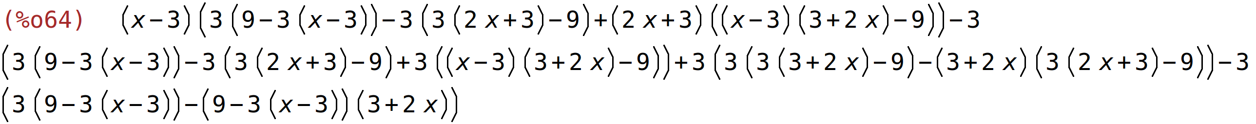 (%o64)	(x-3)*(3*(9-3*(x-3))-3*(3*(2*x+3)-9)+(2*x+3)*((x-3)*(3+2*x)-9))-3*(3*(9-3*(x-3))-3*(3*(2*x+3)-9)+3*((x-3)*(3+2*x)-9))+3*(3*(3*(3+2*x)-9)-(3+2*x)*(3*(2*x+3)-9))-3*(3*(9-3*(x-3))-(9-3*(x-3))*(3+2*x))