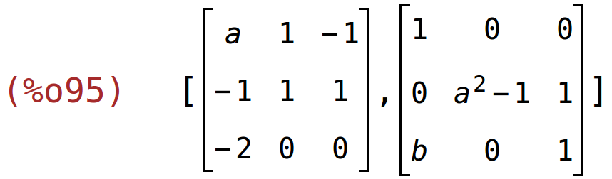 (%o95)	[matrix(<BR>
		[a,	1,	-1],<BR>
		[-1,	1,	1],<BR>
		[-2,	0,	0]<BR>
	),matrix(<BR>
		[1,	0,	0],<BR>
		[0,	a^2-1,	1],<BR>
		[b,	0,	1]<BR>
	)]