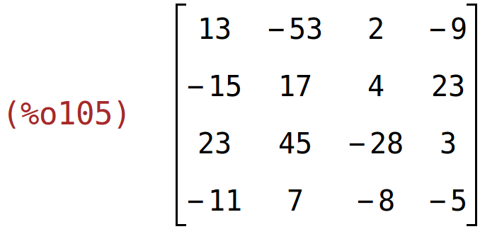 (%o105)	matrix(<BR>
		[13,	-53,	2,	-9],<BR>
		[-15,	17,	4,	23],<BR>
		[23,	45,	-28,	3],<BR>
		[-11,	7,	-8,	-5]<BR>
	)