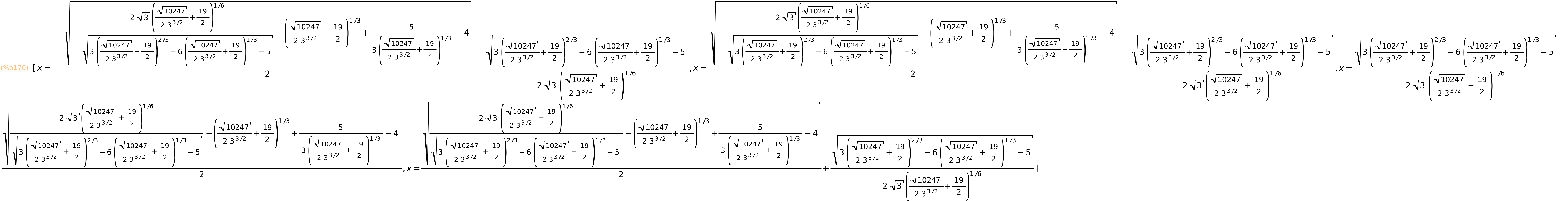 (%o170)	[x=-sqrt(-(2*sqrt(3)*(sqrt(10247)/(2*3^(3/2))+19/2)^(1/6))/sqrt(3*(sqrt(10247)/(2*3^(3/2))+19/2)^(2/3)-6*(sqrt(10247)/(2*3^(3/2))+19/2)^(1/3)-5)-(sqrt(10247)/(2*3^(3/2))+19/2)^(1/3)+5/(3*(sqrt(10247)/(2*3^(3/2))+19/2)^(1/3))-4)/2-sqrt(3*(sqrt(10247)/(2*3^(3/2))+19/2)^(2/3)-6*(sqrt(10247)/(2*3^(3/2))+19/2)^(1/3)-5)/(2*sqrt(3)*(sqrt(10247)/(2*3^(3/2))+19/2)^(1/6)),x=sqrt(-(2*sqrt(3)*(sqrt(10247)/(2*3^(3/2))+19/2)^(1/6))/sqrt(3*(sqrt(10247)/(2*3^(3/2))+19/2)^(2/3)-6*(sqrt(10247)/(2*3^(3/2))+19/2)^(1/3)-5)-(sqrt(10247)/(2*3^(3/2))+19/2)^(1/3)+5/(3*(sqrt(10247)/(2*3^(3/2))+19/2)^(1/3))-4)/2-sqrt(3*(sqrt(10247)/(2*3^(3/2))+19/2)^(2/3)-6*(sqrt(10247)/(2*3^(3/2))+19/2)^(1/3)-5)/(2*sqrt(3)*(sqrt(10247)/(2*3^(3/2))+19/2)^(1/6)),x=sqrt(3*(sqrt(10247)/(2*3^(3/2))+19/2)^(2/3)-6*(sqrt(10247)/(2*3^(3/2))+19/2)^(1/3)-5)/(2*sqrt(3)*(sqrt(10247)/(2*3^(3/2))+19/2)^(1/6))-sqrt((2*sqrt(3)*(sqrt(10247)/(2*3^(3/2))+19/2)^(1/6))/sqrt(3*(sqrt(10247)/(2*3^(3/2))+19/2)^(2/3)-6*(sqrt(10247)/(2*3^(3/2))+19/2)^(1/3)-5)-(sqrt(10247)/(2*3^(3/2))+19/2)^(1/3)+5/(3*(sqrt(10247)/(2*3^(3/2))+19/2)^(1/3))-4)/2,x=sqrt((2*sqrt(3)*(sqrt(10247)/(2*3^(3/2))+19/2)^(1/6))/sqrt(3*(sqrt(10247)/(2*3^(3/2))+19/2)^(2/3)-6*(sqrt(10247)/(2*3^(3/2))+19/2)^(1/3)-5)-(sqrt(10247)/(2*3^(3/2))+19/2)^(1/3)+5/(3*(sqrt(10247)/(2*3^(3/2))+19/2)^(1/3))-4)/2+sqrt(3*(sqrt(10247)/(2*3^(3/2))+19/2)^(2/3)-6*(sqrt(10247)/(2*3^(3/2))+19/2)^(1/3)-5)/(2*sqrt(3)*(sqrt(10247)/(2*3^(3/2))+19/2)^(1/6))]