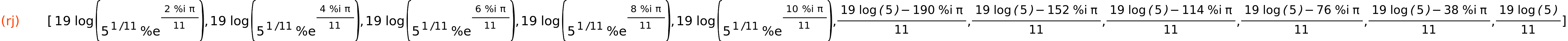 (rj)	[19*log(5^(1/11)*%e^((2*%i*%pi)/11)),19*log(5^(1/11)*%e^((4*%i*%pi)/11)),19*log(5^(1/11)*%e^((6*%i*%pi)/11)),19*log(5^(1/11)*%e^((8*%i*%pi)/11)),19*log(5^(1/11)*%e^((10*%i*%pi)/11)),(19*log(5)-190*%i*%pi)/11,(19*log(5)-152*%i*%pi)/11,(19*log(5)-114*%i*%pi)/11,(19*log(5)-76*%i*%pi)/11,(19*log(5)-38*%i*%pi)/11,(19*log(5))/11]